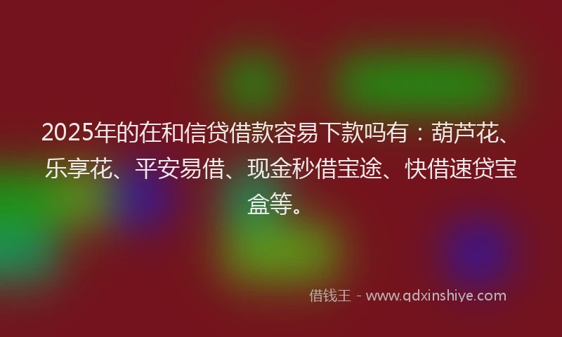 2025年的在和信贷借款容易下款吗有：葫芦花、乐享花、平安易借、现金秒借宝途、快借速贷宝盒等。