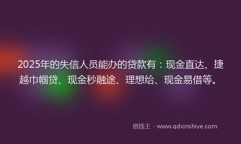 2025年的失信人员能办的贷款有：现金直达、捷越巾帼贷、现金秒融途、理想给、现金易借等。