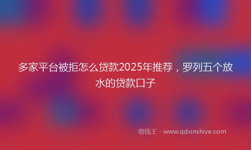 多家平台被拒怎么贷款2025年推荐，罗列五个放水的贷款口子