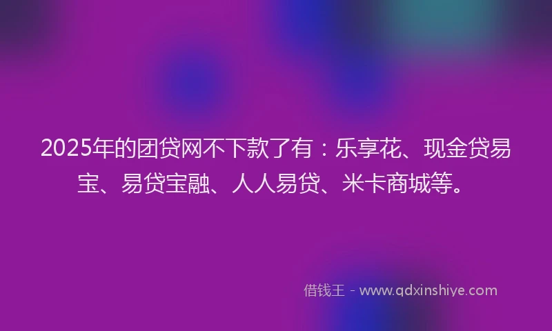 2025年的团贷网不下款了有：乐享花、现金贷易宝、易贷宝融、人人易贷、米卡商城等。