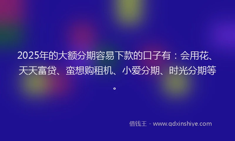 2025年的大额分期容易下款的口子有：会用花、天天富贷、蛮想购租机、小爱分期、时光分期等。