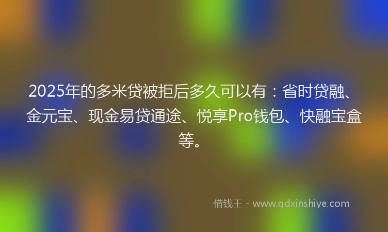 2025年的多米贷被拒后多久可以有：省时贷融、金元宝、现金易贷通途、悦享Pro钱包、快融宝盒等。