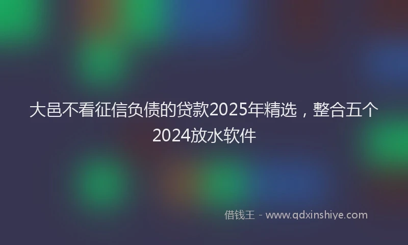 大邑不看征信负债的贷款2025年精选，整合五个2024放水软件