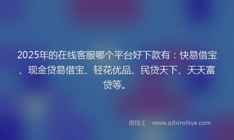 2025年的在线客服哪个平台好下款有：快易借宝、现金贷易借宝、轻花优品、民贷天下、天天富贷等。