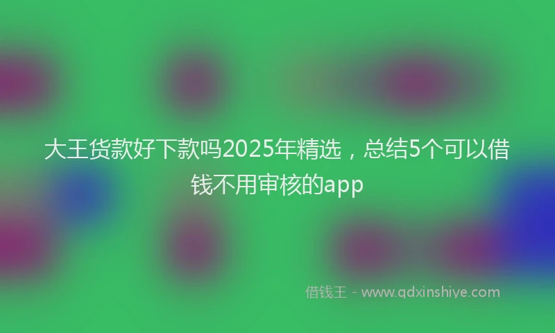 大王货款好下款吗2025年精选，总结5个可以借钱不用审核的app