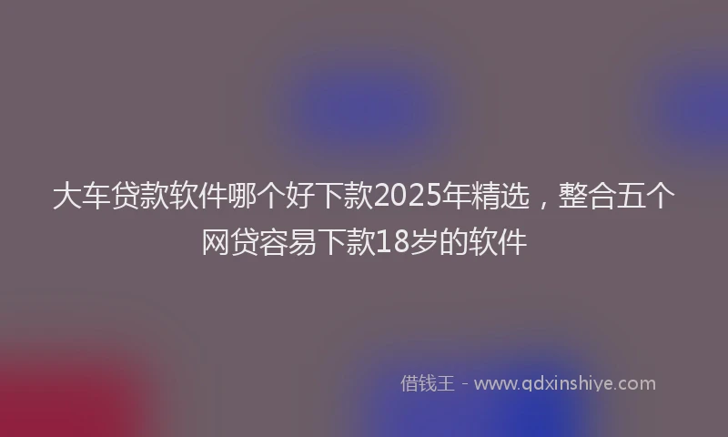 大车贷款软件哪个好下款2025年精选，整合五个网贷容易下款18岁的软件