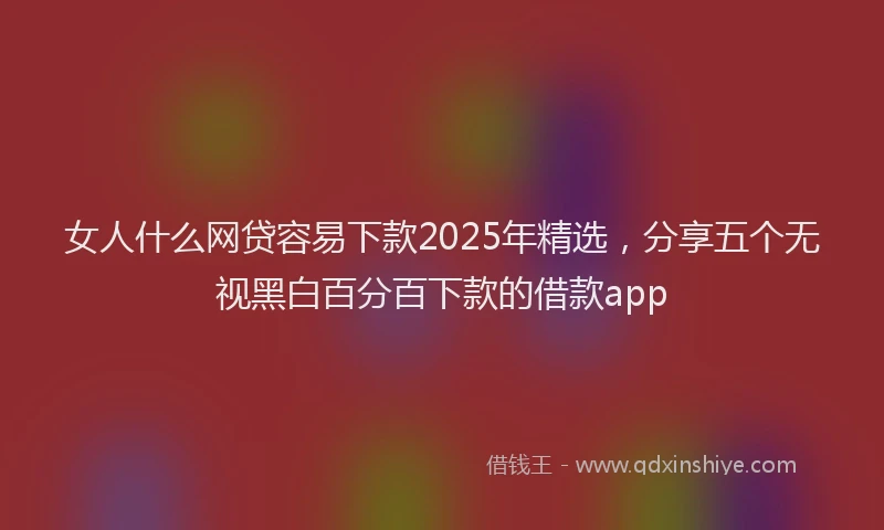女人什么网贷容易下款2025年精选，分享五个无视黑白百分百下款的借款app