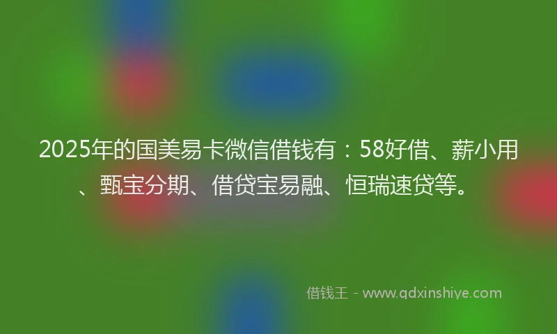 2025年的国美易卡微信借钱有：58好借、薪小用、甄宝分期、借贷宝易融、恒瑞速贷等。