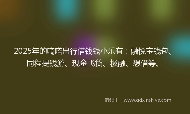 2025年的嘀嗒出行借钱钱小乐有：融悦宝钱包、同程提钱游、现金飞贷、极融、想借等。