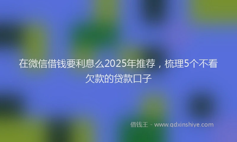 在微信借钱要利息么2025年推荐，梳理5个不看欠款的贷款口子