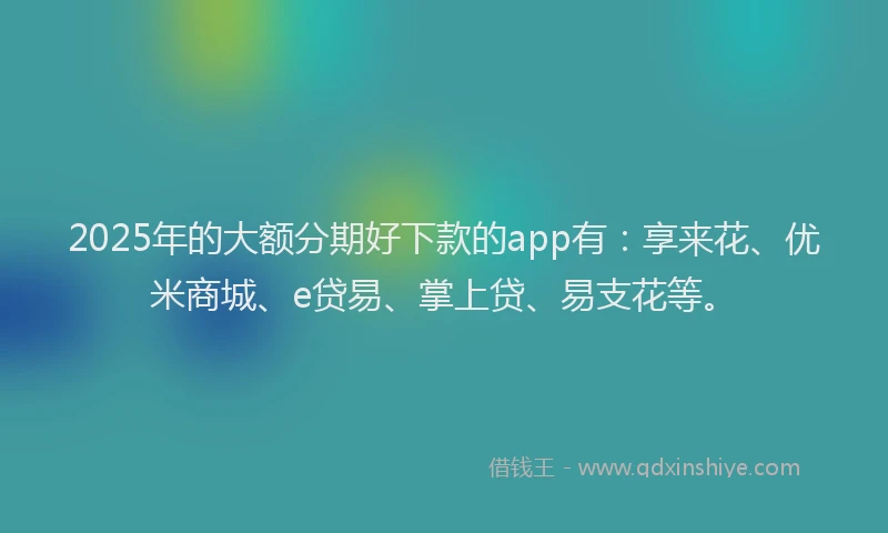 2025年的大额分期好下款的app有：享来花、优米商城、e贷易、掌上贷、易支花等。