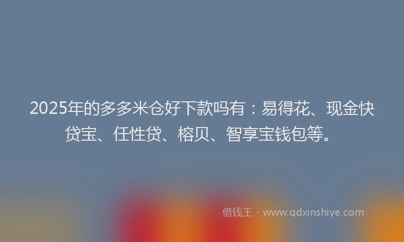 2025年的多多米仓好下款吗有：易得花、现金快贷宝、任性贷、榕贝、智享宝钱包等。