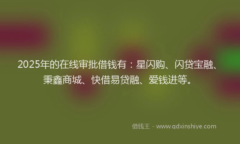 2025年的在线审批借钱有：星闪购、闪贷宝融、秉鑫商城、快借易贷融、爱钱进等。