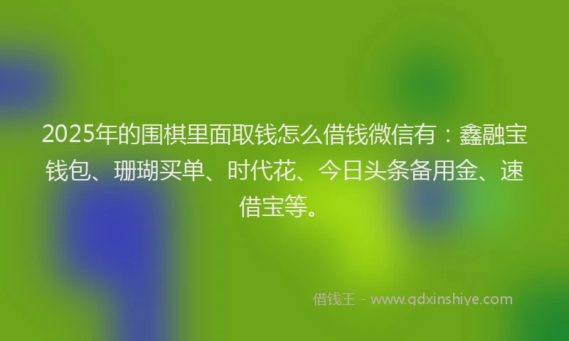 2025年的围棋里面取钱怎么借钱微信有：鑫融宝钱包、珊瑚买单、时代花、今日头条备用金、速借宝等。