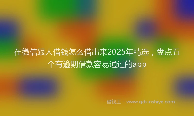 在微信跟人借钱怎么借出来2025年精选,盘点五个有逾期借款容易通过的app