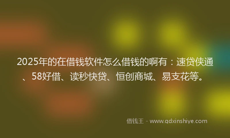 2025年的在借钱软件怎么借钱的啊有：速贷侠通、58好借、读秒快贷、恒创商城、易支花等。