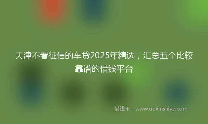 天津不看征信的车贷2025年精选，汇总五个比较靠谱的借钱平台