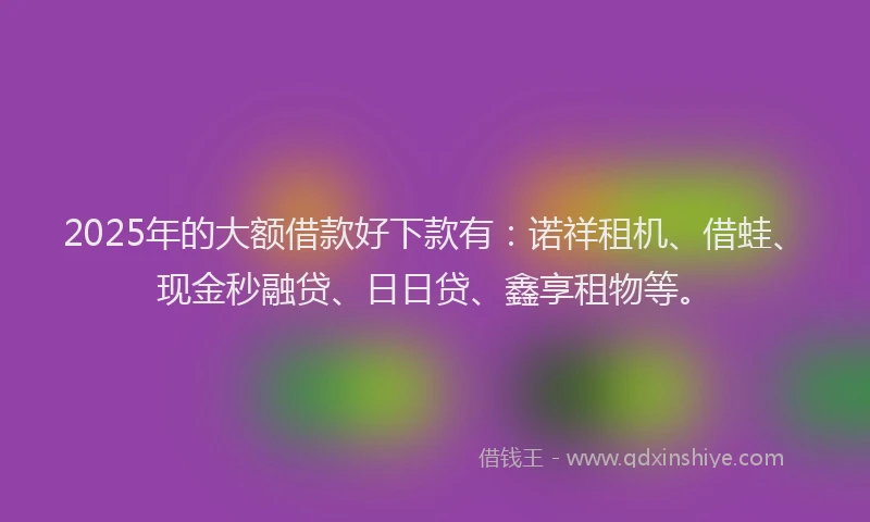 2025年的大额借款好下款有：诺祥租机、借蛙、现金秒融贷、日日贷、鑫享租物等。