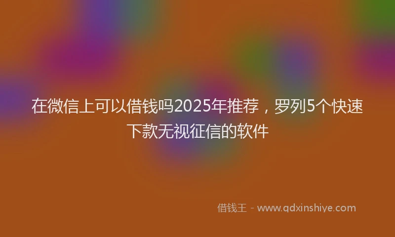 在微信上可以借钱吗2025年推荐，罗列5个快速下款无视征信的软件