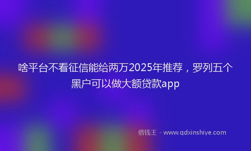 啥平台不看征信能给两万2025年推荐，罗列五个黑户可以做大额贷款app