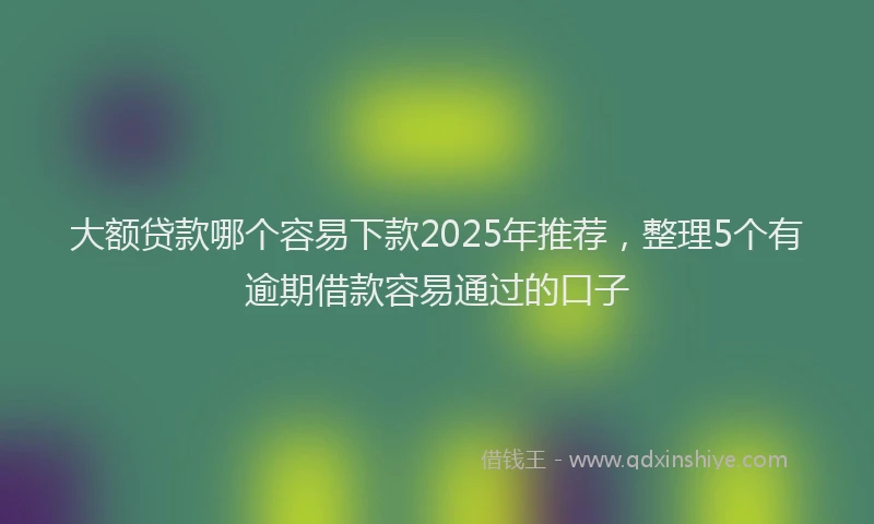 大额贷款哪个容易下款2025年推荐，整理5个有逾期借款容易通过的口子