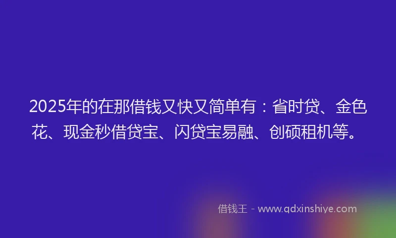 2025年的在那借钱又快又简单有：省时贷、金色花、现金秒借贷宝、闪贷宝易融、创硕租机等。