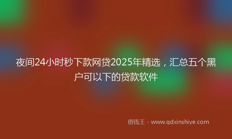夜间24小时秒下款网贷2025年精选，汇总五个黑户可以下的贷款软件