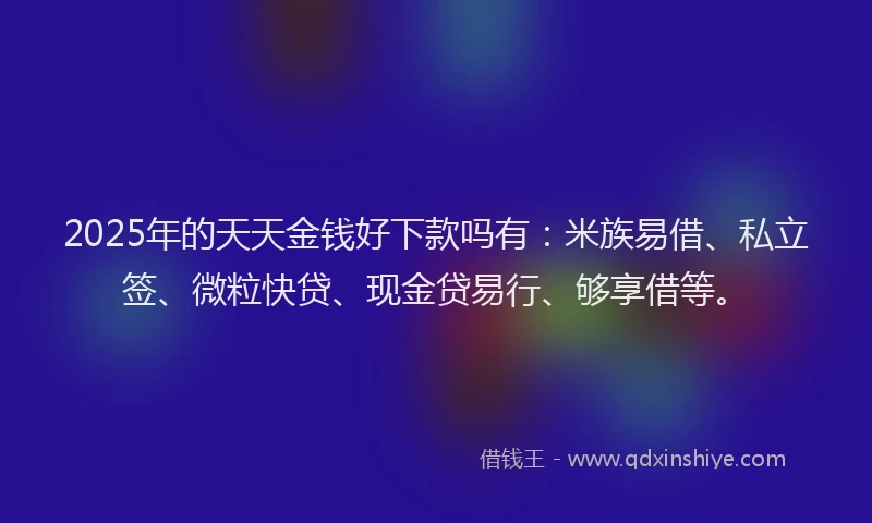 2025年的天天金钱好下款吗有：米族易借、私立签、微粒快贷、现金贷易行、够享借等。