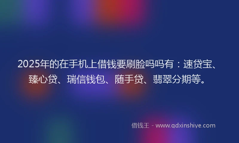 2025年的在手机上借钱要刷脸吗吗有：速贷宝、臻心贷、瑞信钱包、随手贷、翡翠分期等。