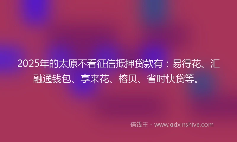 2025年的太原不看征信抵押贷款有：易得花、汇融通钱包、享来花、榕贝、省时快贷等。