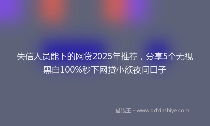 失信人员能下的网贷2025年推荐，分享5个无视黑白100%秒下网贷小额夜间口子