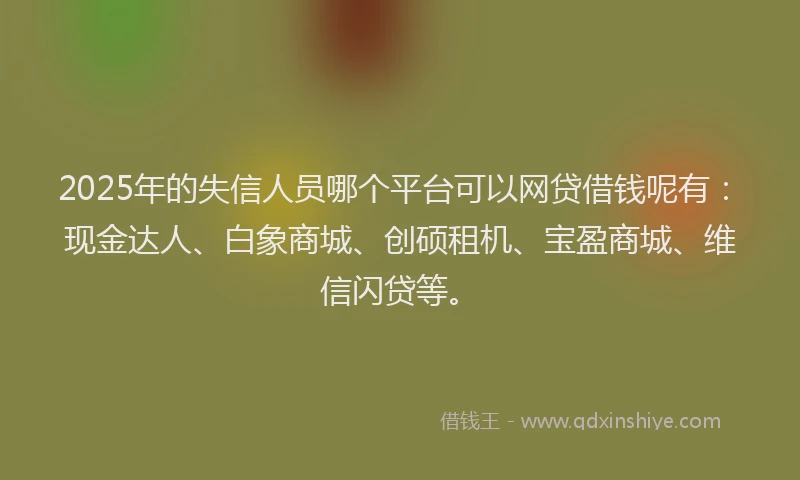 2025年的失信人员哪个平台可以网贷借钱呢有：现金达人、白象商城、创硕租机、宝盈商城、维信闪贷等。