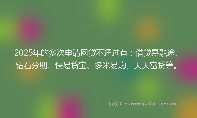 2025年的多次申请网贷不通过有：借贷易融途、钻石分期、快易贷宝、多米易购、天天富贷等。