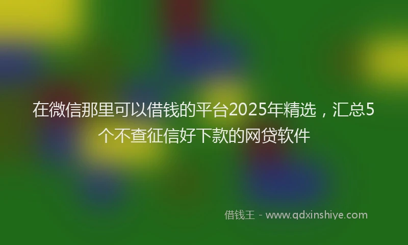 在微信那里可以借钱的平台2025年精选，汇总5个不查征信好下款的网贷软件