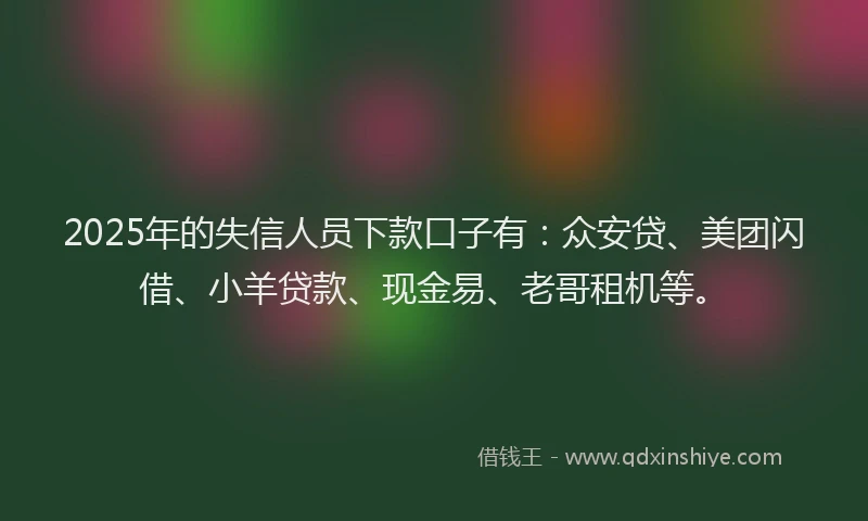 2025年的失信人员下款口子有：众安贷、美团闪借、小羊贷款、现金易、老哥租机等。