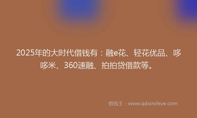 2025年的大时代借钱有：融e花、轻花优品、哆哆米、360速融、拍拍贷借款等。