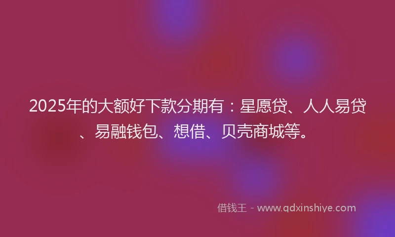 2025年的大额好下款分期有：星愿贷、人人易贷、易融钱包、想借、贝壳商城等。