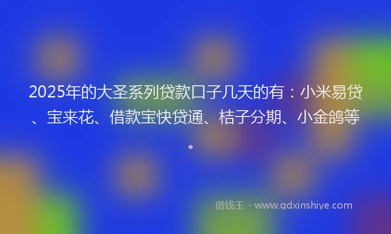 2025年的大圣系列贷款口子几天的有：小米易贷、宝来花、借款宝快贷通、桔子分期、小金鸽等。