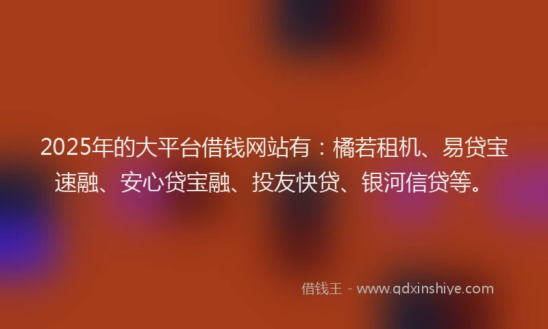 2025年的大平台借钱网站有：橘若租机、易贷宝速融、安心贷宝融、投友快贷、银河信贷等。