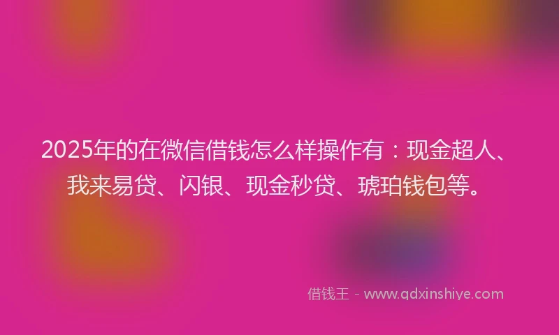 2025年的在微信借钱怎么样操作有：现金超人、我来易贷、闪银、现金秒贷、琥珀钱包等。