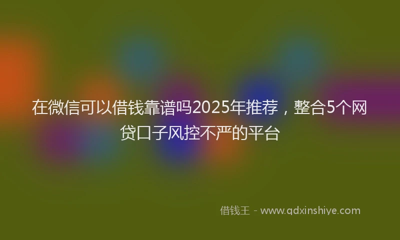在微信可以借钱靠谱吗2025年推荐，整合5个网贷口子风控不严的平台