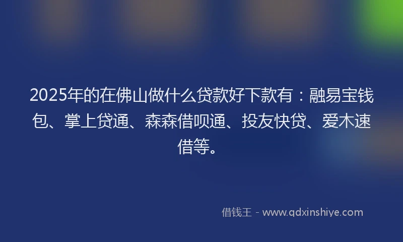 2025年的在佛山做什么贷款好下款有：融易宝钱包、掌上贷通、森森借呗通、投友快贷、爱木速借等。