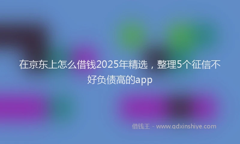 在京东上怎么借钱2025年精选，整理5个征信不好负债高的app
