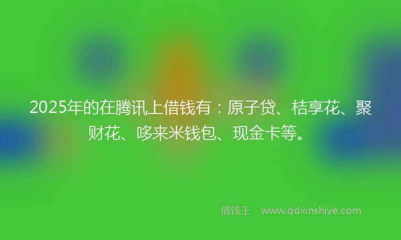 2025年的在腾讯上借钱有：原子贷、桔享花、聚财花、哆来米钱包、现金卡等。