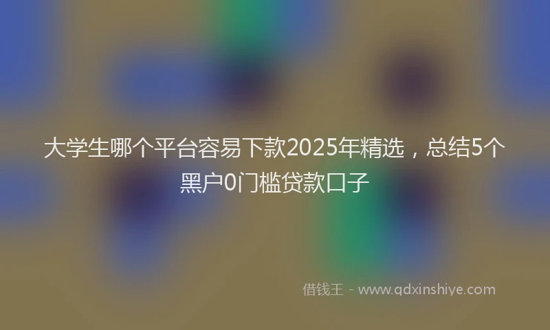 大学生哪个平台容易下款2025年精选，总结5个黑户0门槛贷款口子
