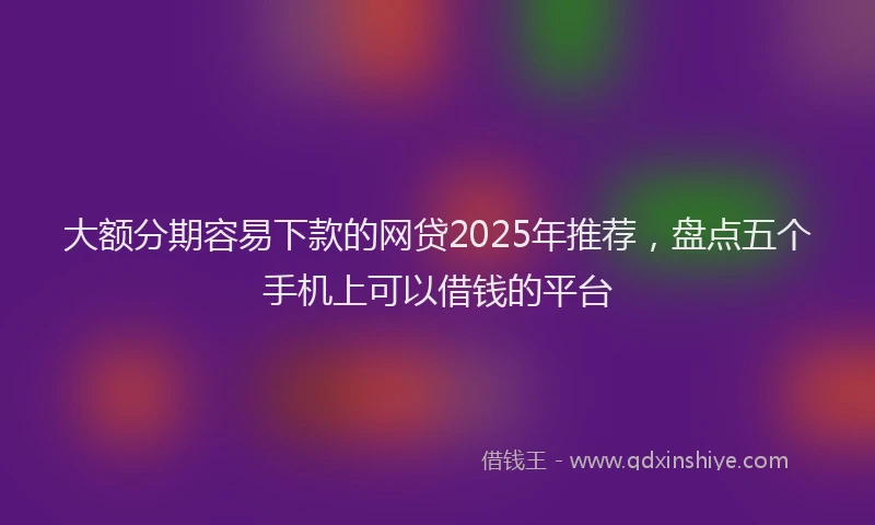 大额分期容易下款的网贷2025年推荐，盘点五个手机上可以借钱的平台