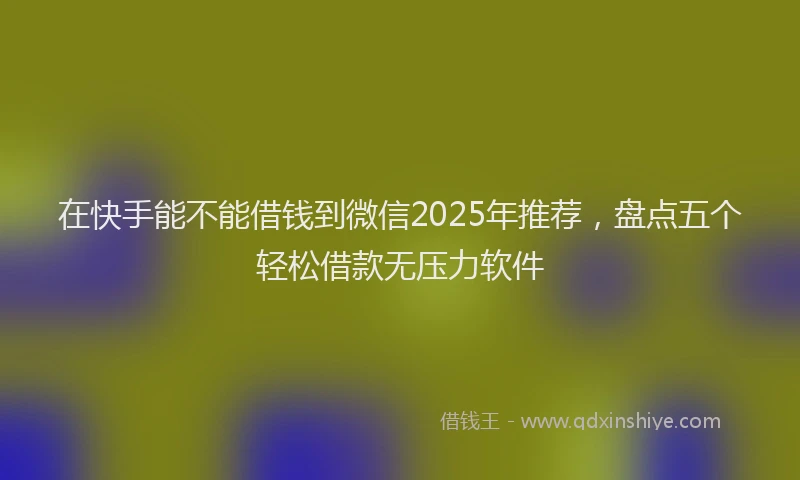 在快手能不能借钱到微信2025年推荐，盘点五个轻松借款无压力软件