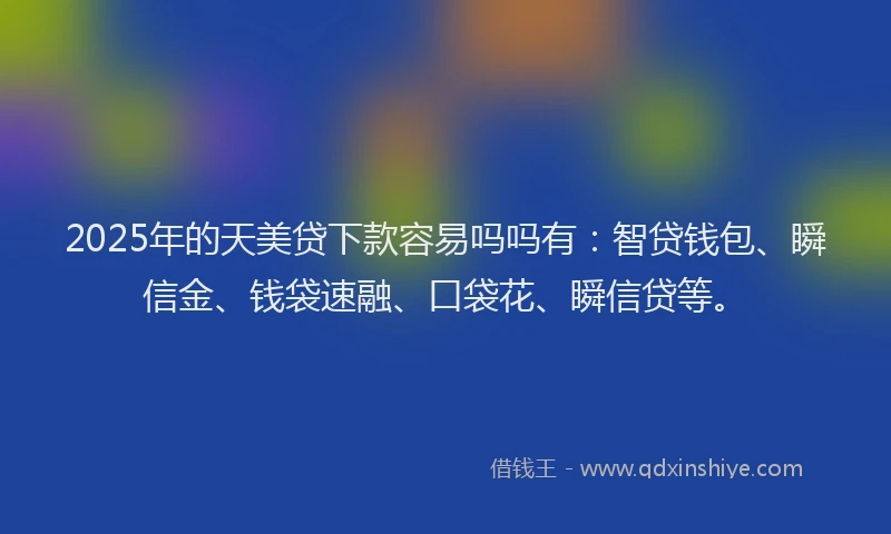 2025年的天美贷下款容易吗吗有：智贷钱包、瞬信金、钱袋速融、口袋花、瞬信贷等。