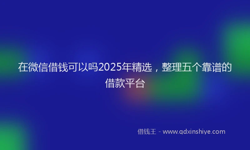 在微信借钱可以吗2025年精选，整理五个靠谱的借款平台