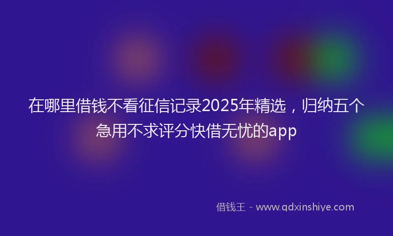 在哪里借钱不看征信记录2025年精选，归纳五个急用不求评分快借无忧的app